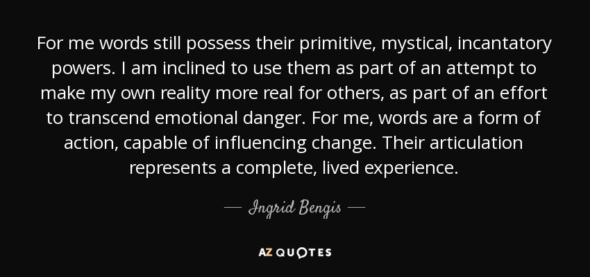 For me words still possess their primitive, mystical, incantatory powers. I am inclined to use them as part of an attempt to make my own reality more real for others, as part of an effort to transcend emotional danger. For me, words are a form of action, capable of influencing change. Their articulation represents a complete, lived experience. - Ingrid Bengis