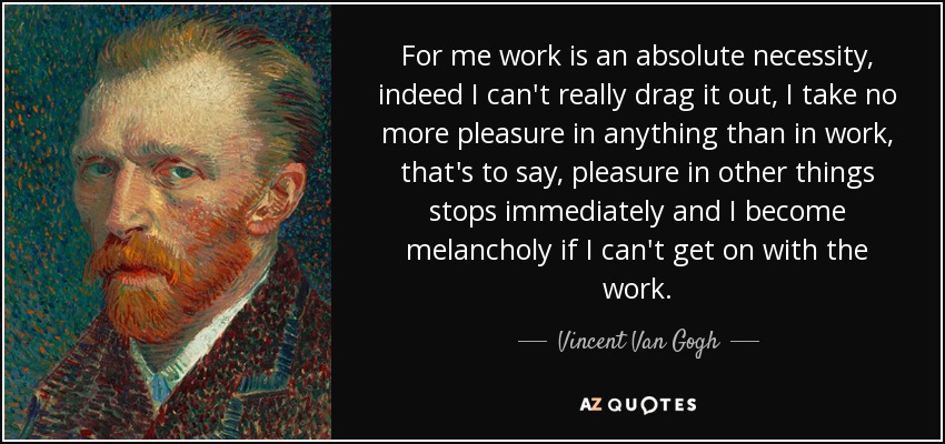 For me work is an absolute necessity, indeed I can't really drag it out, I take no more pleasure in anything than in work, that's to say, pleasure in other things stops immediately and I become melancholy if I can't get on with the work. - Vincent Van Gogh