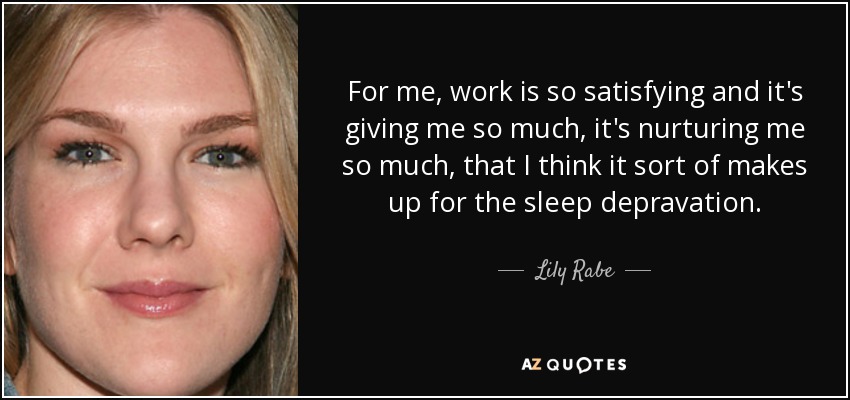 For me, work is so satisfying and it's giving me so much, it's nurturing me so much, that I think it sort of makes up for the sleep depravation. - Lily Rabe