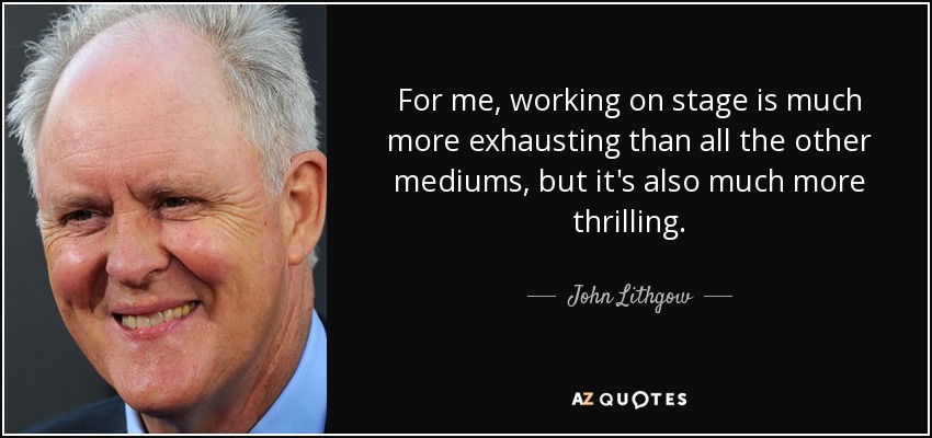 For me, working on stage is much more exhausting than all the other mediums, but it's also much more thrilling. - John Lithgow