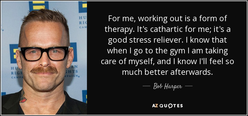 For me, working out is a form of therapy. It's cathartic for me; it's a good stress reliever. I know that when I go to the gym I am taking care of myself, and I know I'll feel so much better afterwards. - Bob Harper