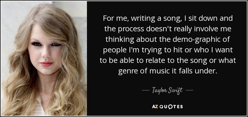 For me, writing a song, I sit down and the process doesn't really involve me thinking about the demo-graphic of people I'm trying to hit or who I want to be able to relate to the song or what genre of music it falls under. - Taylor Swift