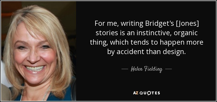 For me, writing Bridget's [Jones] stories is an instinctive, organic thing, which tends to happen more by accident than design. - Helen Fielding