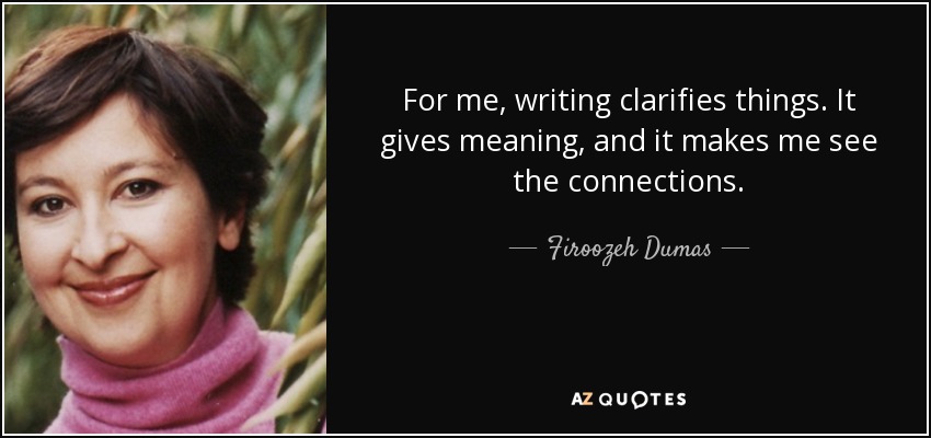 For me, writing clarifies things. It gives meaning, and it makes me see the connections. - Firoozeh Dumas