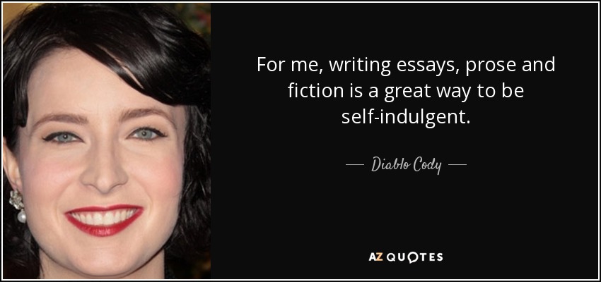 For me, writing essays, prose and fiction is a great way to be self-indulgent. - Diablo Cody