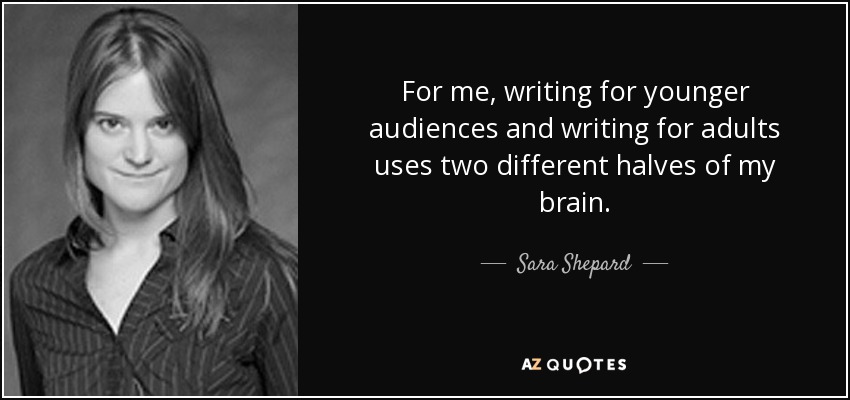 For me, writing for younger audiences and writing for adults uses two different halves of my brain. - Sara Shepard