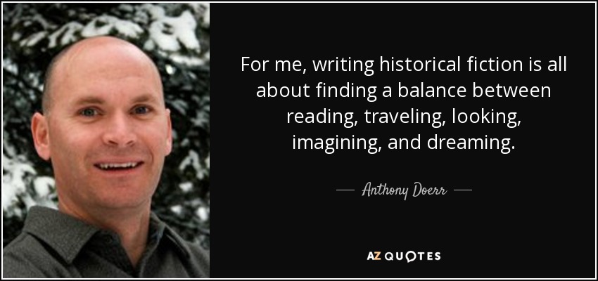 For me, writing historical fiction is all about finding a balance between reading, traveling, looking, imagining, and dreaming. - Anthony Doerr