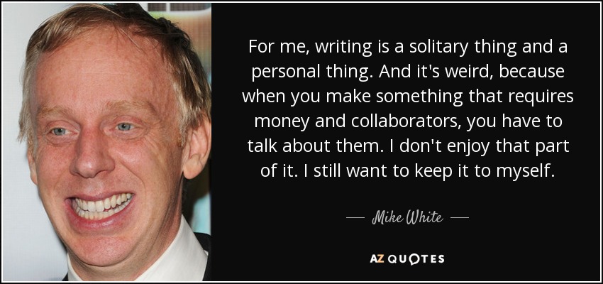 For me, writing is a solitary thing and a personal thing. And it's weird, because when you make something that requires money and collaborators, you have to talk about them. I don't enjoy that part of it. I still want to keep it to myself. - Mike White