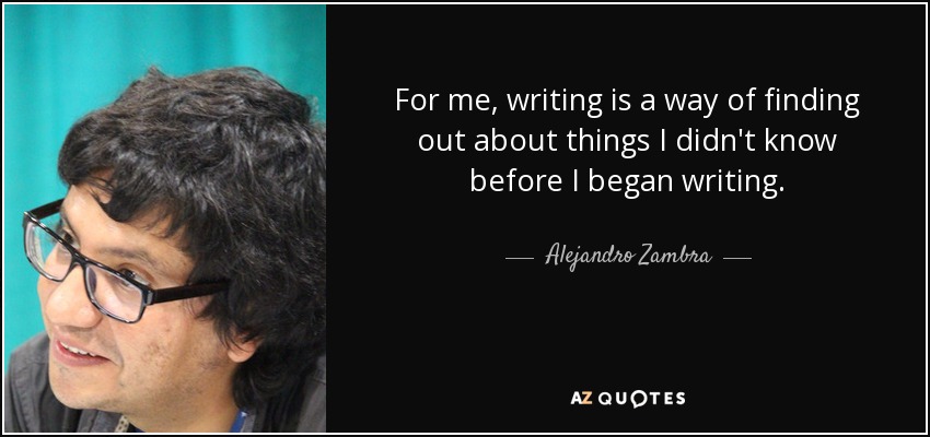 For me, writing is a way of finding out about things I didn't know before I began writing. - Alejandro Zambra