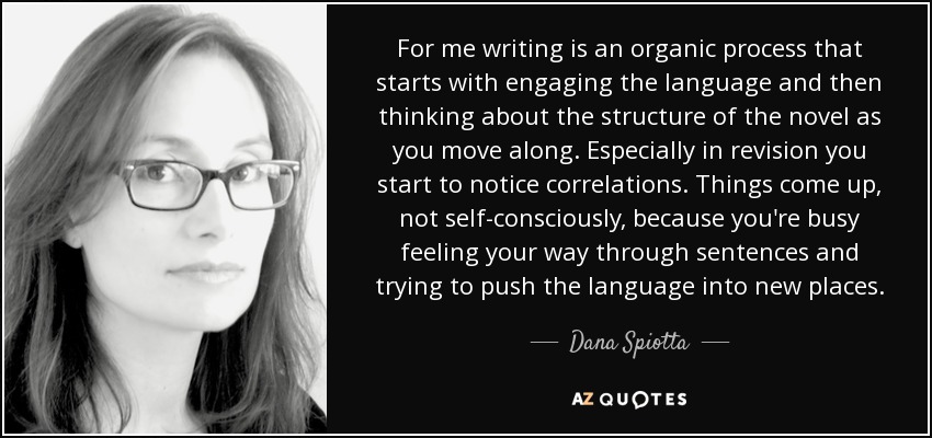 For me writing is an organic process that starts with engaging the language and then thinking about the structure of the novel as you move along. Especially in revision you start to notice correlations. Things come up, not self-consciously, because you're busy feeling your way through sentences and trying to push the language into new places. - Dana Spiotta
