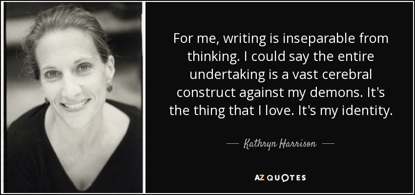 For me, writing is inseparable from thinking. I could say the entire undertaking is a vast cerebral construct against my demons. It's the thing that I love. It's my identity. - Kathryn Harrison