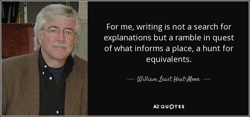 For me, writing is not a search for explanations but a ramble in quest of what informs a place, a hunt for equivalents. - William Least Heat-Moon