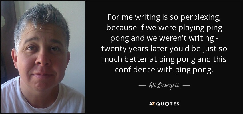 For me writing is so perplexing, because if we were playing ping pong and we weren't writing - twenty years later you'd be just so much better at ping pong and this confidence with ping pong. - Ali Liebegott