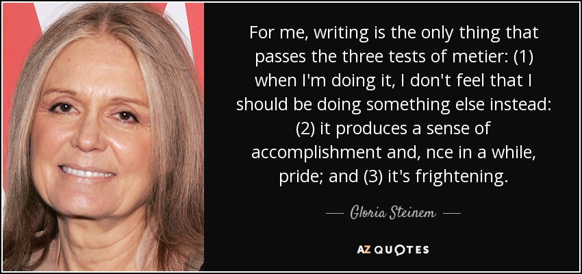 For me, writing is the only thing that passes the three tests of metier: (1) when I'm doing it, I don't feel that I should be doing something else instead: (2) it produces a sense of accomplishment and, nce in a while, pride; and (3) it's frightening. - Gloria Steinem