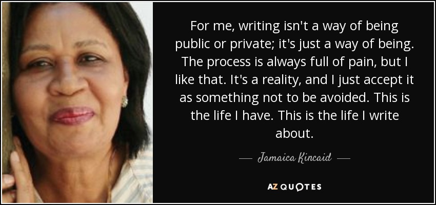 For me, writing isn't a way of being public or private; it's just a way of being. The process is always full of pain, but I like that. It's a reality, and I just accept it as something not to be avoided. This is the life I have. This is the life I write about. - Jamaica Kincaid