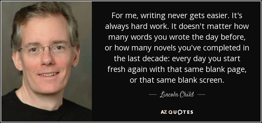 For me, writing never gets easier. It's always hard work. It doesn't matter how many words you wrote the day before, or how many novels you've completed in the last decade: every day you start fresh again with that same blank page, or that same blank screen. - Lincoln Child