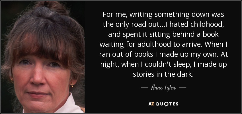 For me, writing something down was the only road out...I hated childhood, and spent it sitting behind a book waiting for adulthood to arrive. When I ran out of books I made up my own. At night, when I couldn't sleep, I made up stories in the dark. - Anne Tyler