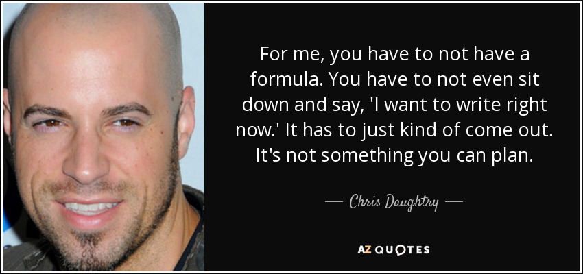 For me, you have to not have a formula. You have to not even sit down and say, 'I want to write right now.' It has to just kind of come out. It's not something you can plan. - Chris Daughtry