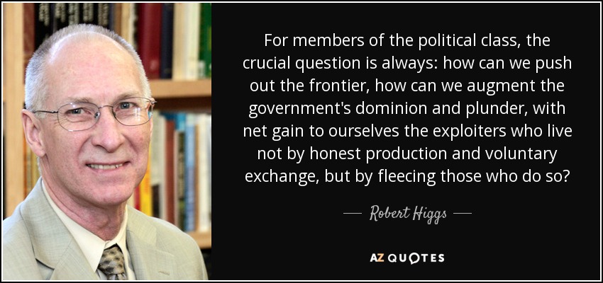 For members of the political class, the crucial question is always: how can we push out the frontier, how can we augment the government's dominion and plunder, with net gain to ourselves the exploiters who live not by honest production and voluntary exchange, but by fleecing those who do so? - Robert Higgs