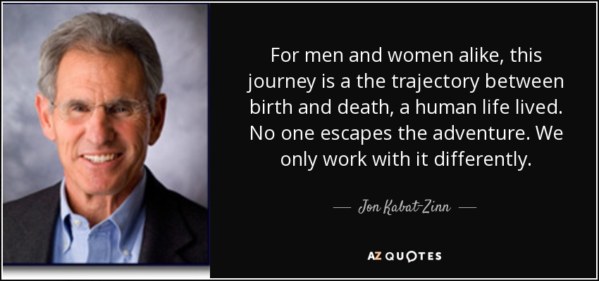 For men and women alike, this journey is a the trajectory between birth and death, a human life lived. No one escapes the adventure. We only work with it differently. - Jon Kabat-Zinn