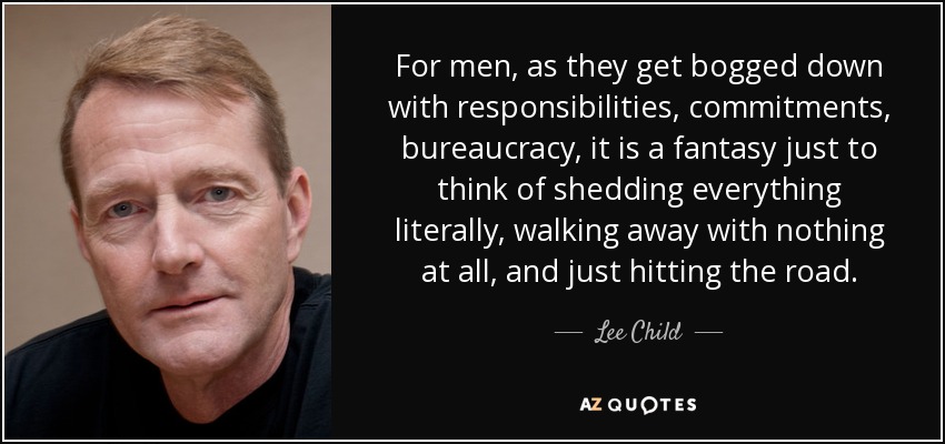 For men, as they get bogged down with responsibilities, commitments, bureaucracy, it is a fantasy just to think of shedding everything literally, walking away with nothing at all, and just hitting the road. - Lee Child