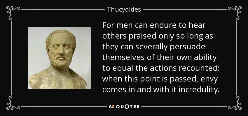 For men can endure to hear others praised only so long as they can severally persuade themselves of their own ability to equal the actions recounted: when this point is passed, envy comes in and with it incredulity. - Thucydides