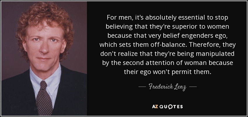 For men, it's absolutely essential to stop believing that they're superior to women because that very belief engenders ego, which sets them off-balance. Therefore, they don't realize that they're being manipulated by the second attention of woman because their ego won't permit them. - Frederick Lenz