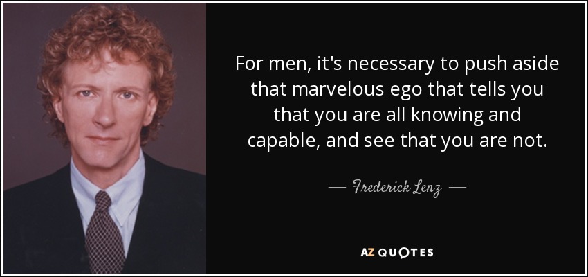 For men, it's necessary to push aside that marvelous ego that tells you that you are all knowing and capable, and see that you are not. - Frederick Lenz