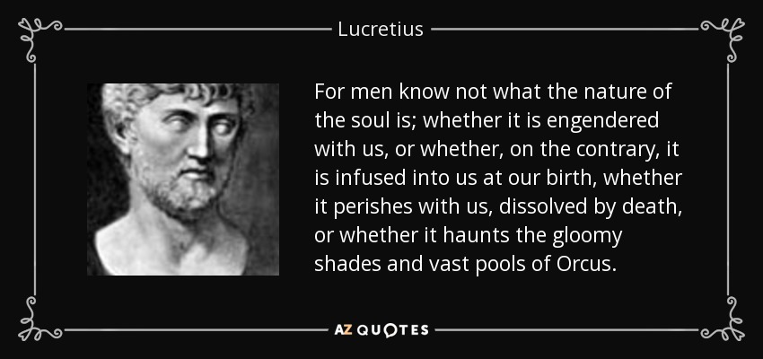 For men know not what the nature of the soul is; whether it is engendered with us, or whether, on the contrary, it is infused into us at our birth, whether it perishes with us, dissolved by death, or whether it haunts the gloomy shades and vast pools of Orcus. - Lucretius