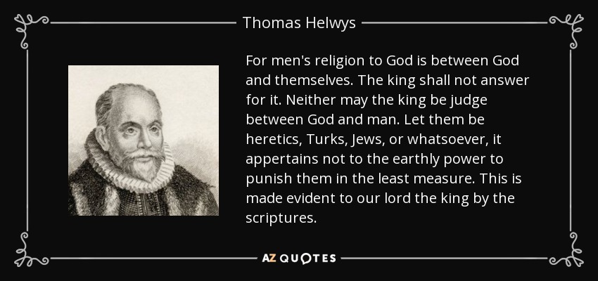 For men's religion to God is between God and themselves. The king shall not answer for it. Neither may the king be judge between God and man. Let them be heretics, Turks, Jews, or whatsoever, it appertains not to the earthly power to punish them in the least measure. This is made evident to our lord the king by the scriptures. - Thomas Helwys