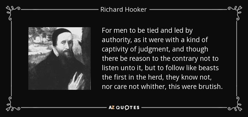 For men to be tied and led by authority, as it were with a kind of captivity of judgment, and though there be reason to the contrary not to listen unto it, but to follow like beasts the first in the herd, they know not, nor care not whither, this were brutish. - Richard Hooker
