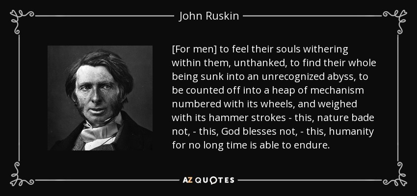 [For men] to feel their souls withering within them, unthanked, to find their whole being sunk into an unrecognized abyss, to be counted off into a heap of mechanism numbered with its wheels, and weighed with its hammer strokes - this, nature bade not, - this, God blesses not, - this, humanity for no long time is able to endure. - John Ruskin