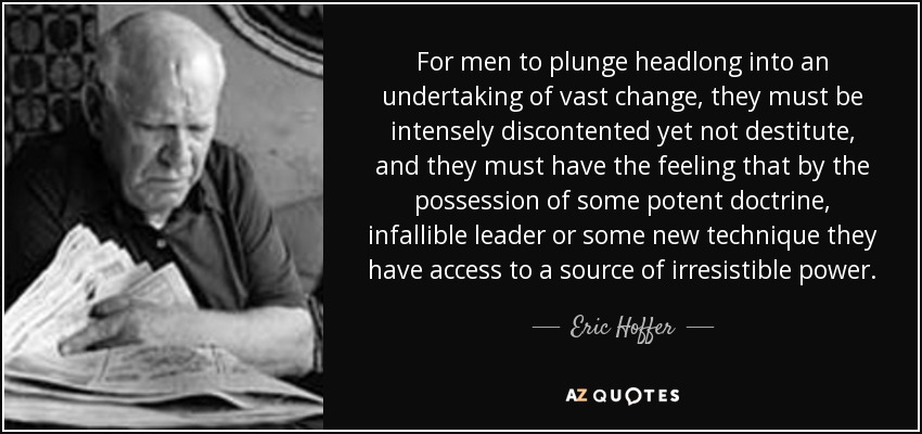 For men to plunge headlong into an undertaking of vast change, they must be intensely discontented yet not destitute, and they must have the feeling that by the possession of some potent doctrine, infallible leader or some new technique they have access to a source of irresistible power. - Eric Hoffer