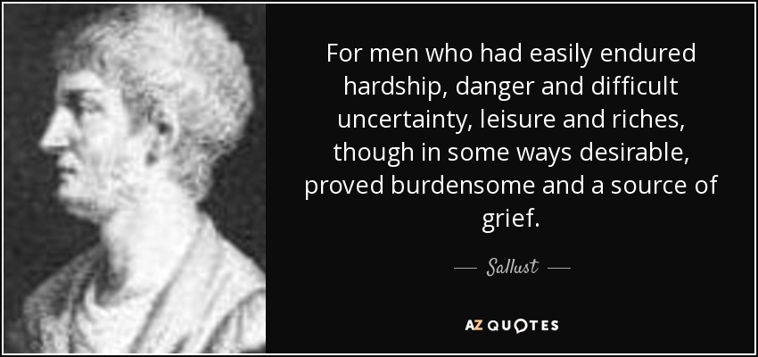 For men who had easily endured hardship, danger and difficult uncertainty, leisure and riches, though in some ways desirable, proved burdensome and a source of grief. - Sallust