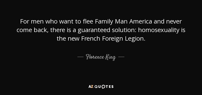 For men who want to flee Family Man America and never come back, there is a guaranteed solution: homosexuality is the new French Foreign Legion. - Florence King