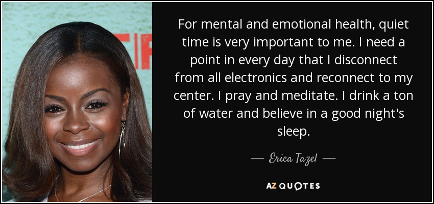 For mental and emotional health, quiet time is very important to me. I need a point in every day that I disconnect from all electronics and reconnect to my center. I pray and meditate. I drink a ton of water and believe in a good night's sleep. - Erica Tazel