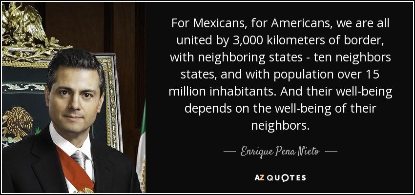For Mexicans, for Americans, we are all united by 3,000 kilometers of border, with neighboring states - ten neighbors states, and with population over 15 million inhabitants. And their well-being depends on the well-being of their neighbors. - Enrique Pena Nieto