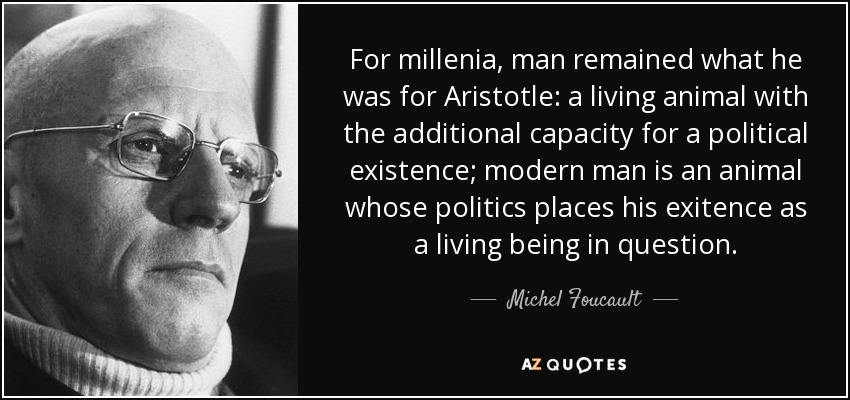 For millenia, man remained what he was for Aristotle: a living animal with the additional capacity for a political existence; modern man is an animal whose politics places his exitence as a living being in question. - Michel Foucault
