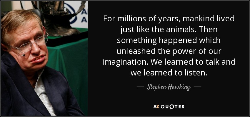 For millions of years, mankind lived just like the animals. Then something happened which unleashed the power of our imagination. We learned to talk and we learned to listen. - Stephen Hawking