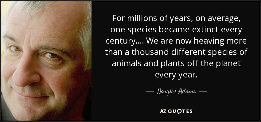 For millions of years, on average, one species became extinct every century.... We are now heaving more than a thousand different species of animals and plants off the planet every year. - Douglas Adams