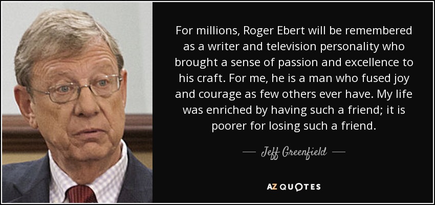 For millions, Roger Ebert will be remembered as a writer and television personality who brought a sense of passion and excellence to his craft. For me, he is a man who fused joy and courage as few others ever have. My life was enriched by having such a friend; it is poorer for losing such a friend. - Jeff Greenfield