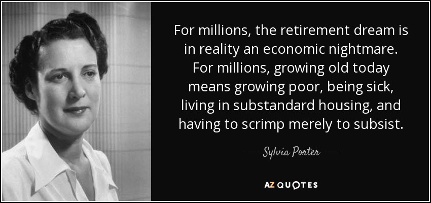 For millions, the retirement dream is in reality an economic nightmare. For millions, growing old today means growing poor, being sick, living in substandard housing, and having to scrimp merely to subsist. - Sylvia Porter