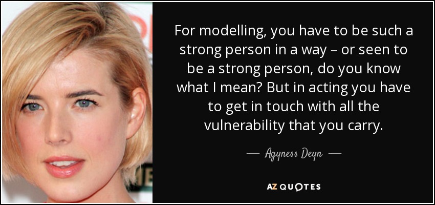 For modelling, you have to be such a strong person in a way – or seen to be a strong person, do you know what I mean? But in acting you have to get in touch with all the vulnerability that you carry. - Agyness Deyn