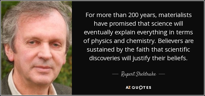For more than 200 years, materialists have promised that science will eventually explain everything in terms of physics and chemistry. Believers are sustained by the faith that scientific discoveries will justify their beliefs. - Rupert Sheldrake