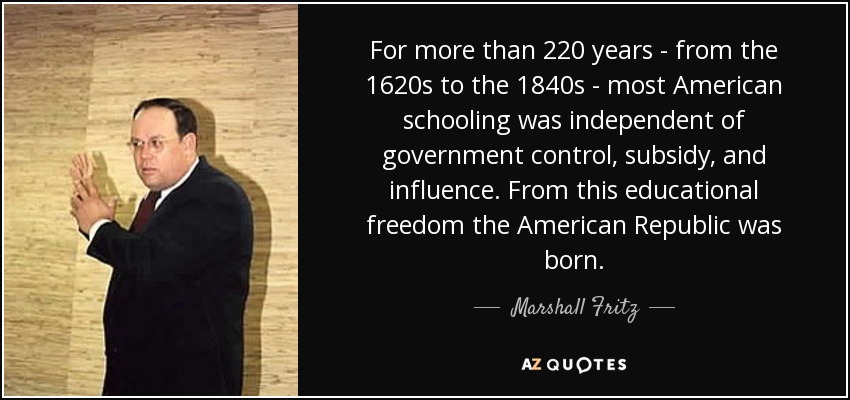 For more than 220 years - from the 1620s to the 1840s - most American schooling was independent of government control, subsidy, and influence. From this educational freedom the American Republic was born. - Marshall Fritz