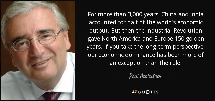 For more than 3,000 years, China and India accounted for half of the world's economic output. But then the Industrial Revolution gave North America and Europe 150 golden years. If you take the long-term perspective, our economic dominance has been more of an exception than the rule. - Paul Achleitner