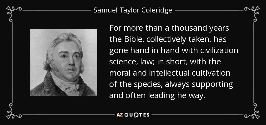 For more than a thousand years the Bible, collectively taken, has gone hand in hand with civilization science, law; in short, with the moral and intellectual cultivation of the species, always supporting and often leading he way. - Samuel Taylor Coleridge