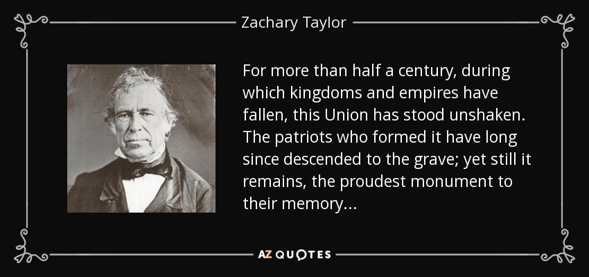 For more than half a century, during which kingdoms and empires have fallen, this Union has stood unshaken. The patriots who formed it have long since descended to the grave; yet still it remains, the proudest monument to their memory. . . - Zachary Taylor