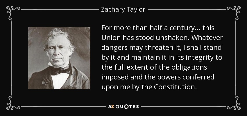 For more than half a century... this Union has stood unshaken. Whatever dangers may threaten it, I shall stand by it and maintain it in its integrity to the full extent of the obligations imposed and the powers conferred upon me by the Constitution. - Zachary Taylor