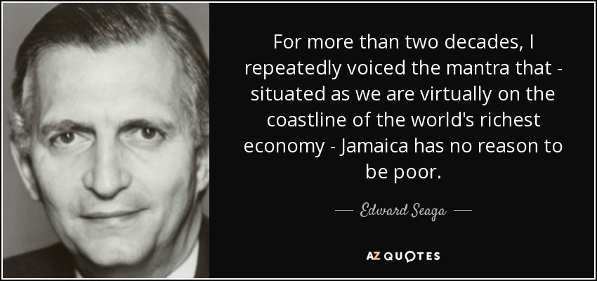 For more than two decades, I repeatedly voiced the mantra that - situated as we are virtually on the coastline of the world's richest economy - Jamaica has no reason to be poor. - Edward Seaga